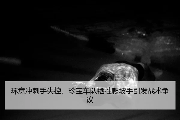 环意冲刺手失控，珍宝车队牺牲爬坡手引发战术争议（yaxin）